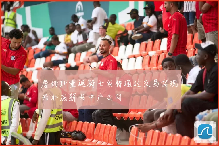 詹姆斯重返骑士或将通过交易实现而非底薪或中产合同