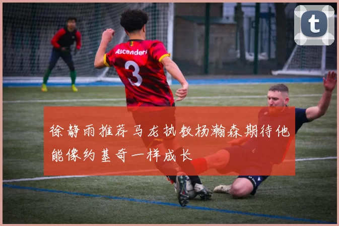 徐静雨推荐马龙执教杨瀚森期待他能像约基奇一样成长