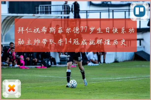 拜仁祝希斯菲尔德77岁生日快乐功勋主帅带队夺14冠成就辉煌历史