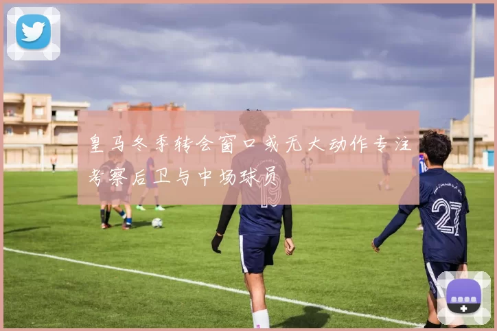 皇马冬季转会窗口或无大动作专注考察后卫与中场球员