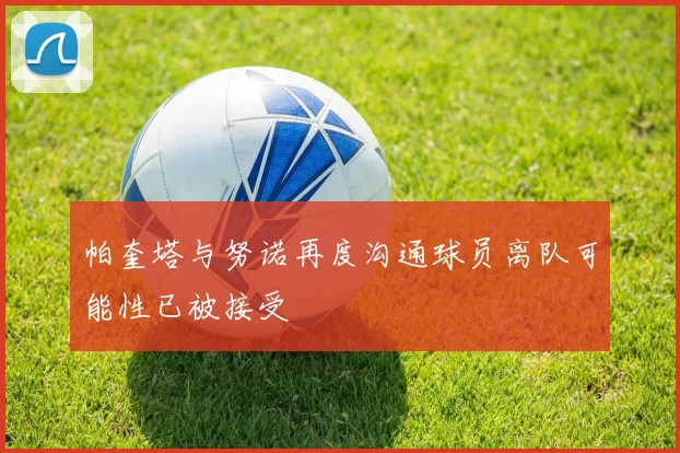 帕奎塔与努诺再度沟通球员离队可能性已被接受