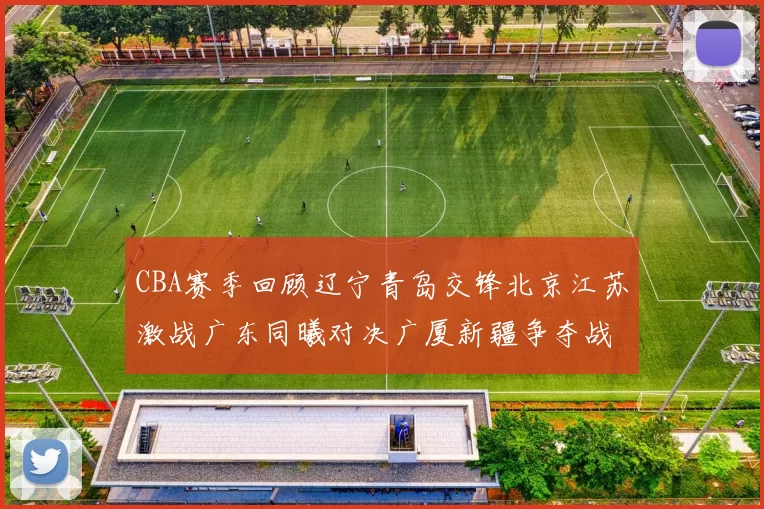 CBA赛季回顾辽宁青岛交锋北京江苏激战广东同曦对决广厦新疆争夺战精彩纷呈