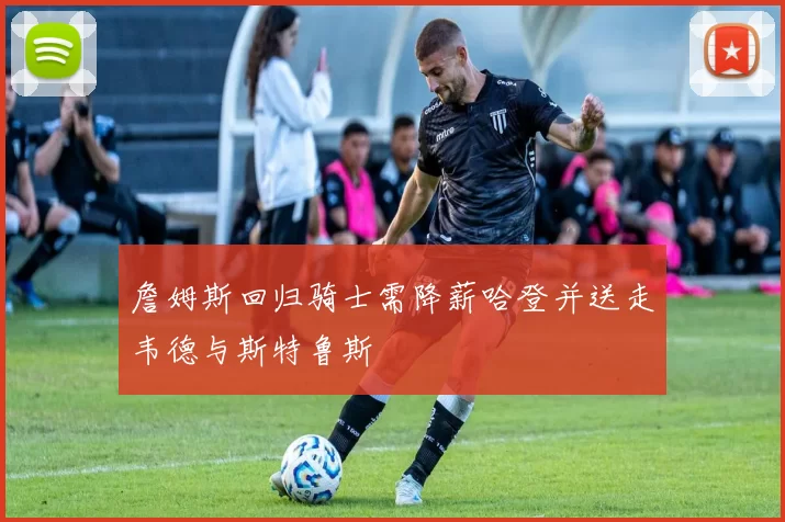 詹姆斯回归骑士需降薪哈登并送走韦德与斯特鲁斯