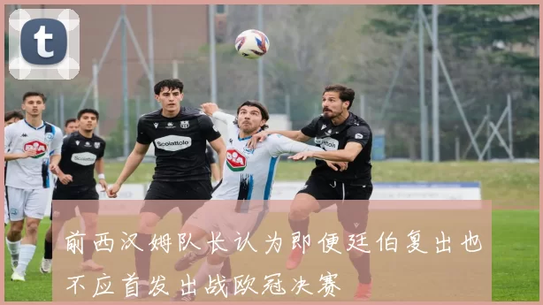 前西汉姆队长认为即便廷伯复出也不应首发出战欧冠决赛
