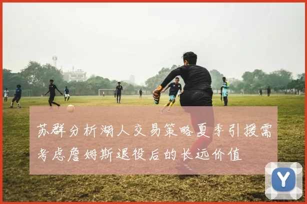 苏群分析湖人交易策略夏季引援需考虑詹姆斯退役后的长远价值