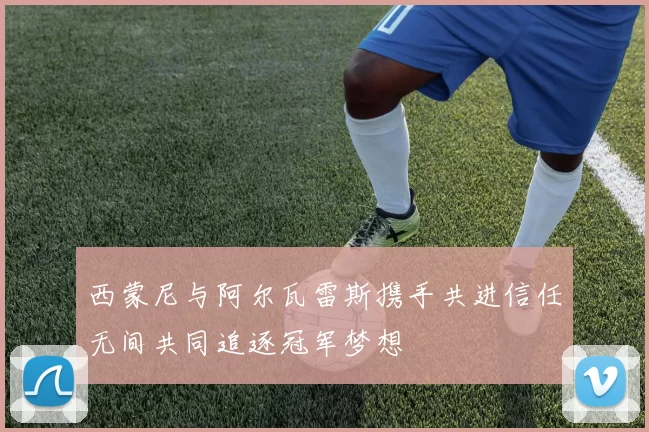 西蒙尼与阿尔瓦雷斯携手共进信任无间共同追逐冠军梦想